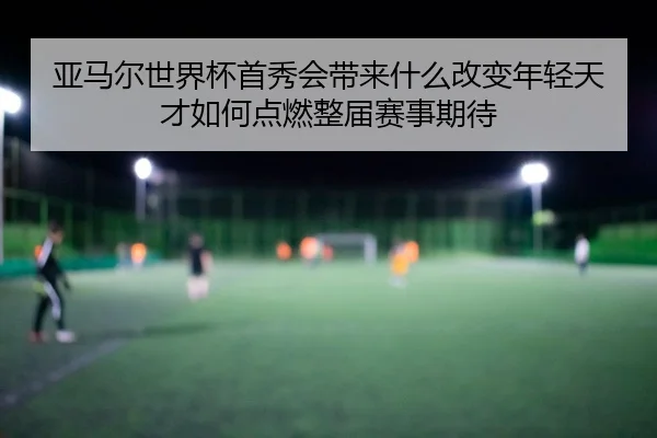 亚马尔世界杯首秀会带来什么改变年轻天才如何点燃整届赛事期待